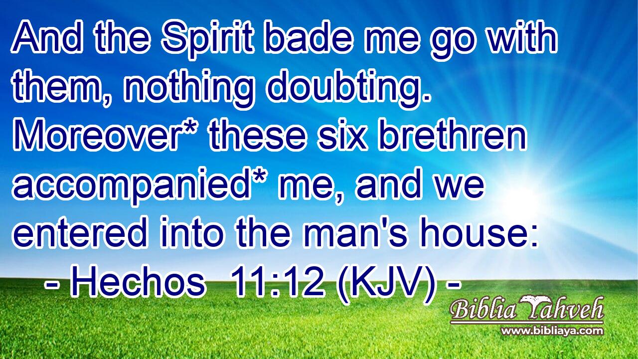 And the Spirit bade me go with them, nothing doubting. Moreover* these six brethren accompanied* me, and we entered into the man's house: