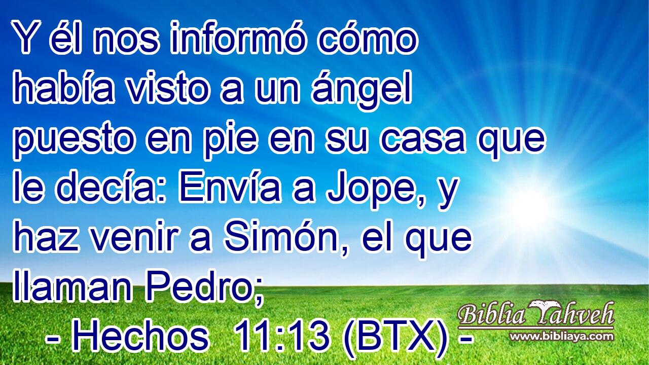 Y él nos informó cómo había visto a un ángel puesto en pie en su casa que le decía: Envía a Jope, y haz venir a Simón, el que llaman Pedro;