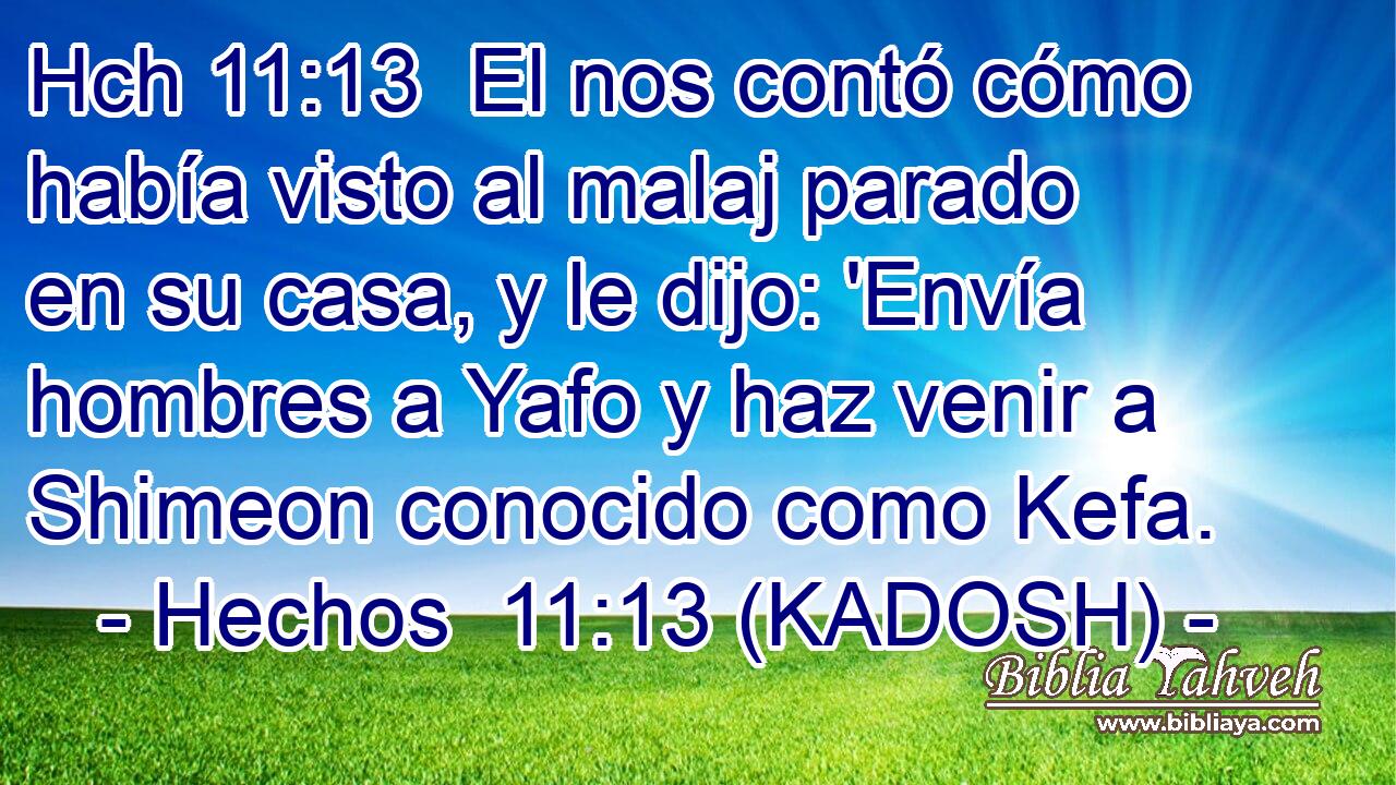 Hch 11:13  El nos contó cómo había visto al malaj parado en su casa, y le dijo: 'Envía hombres a Yafo y haz venir a Shimeon conocido como Kefa. 