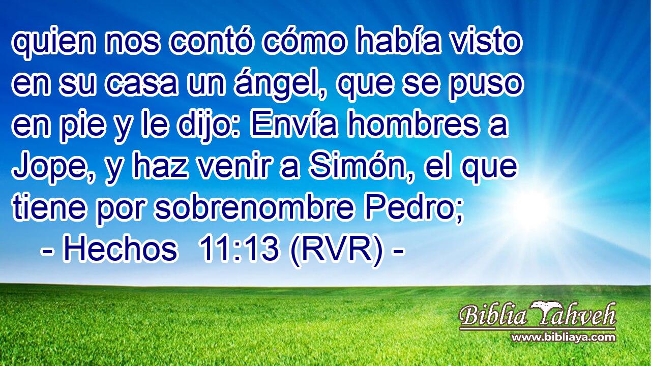 quien nos contó cómo había visto en su casa un ángel, que se puso en pie y le dijo: Envía hombres a Jope, y haz venir a Simón, el que tiene por sobrenombre Pedro;