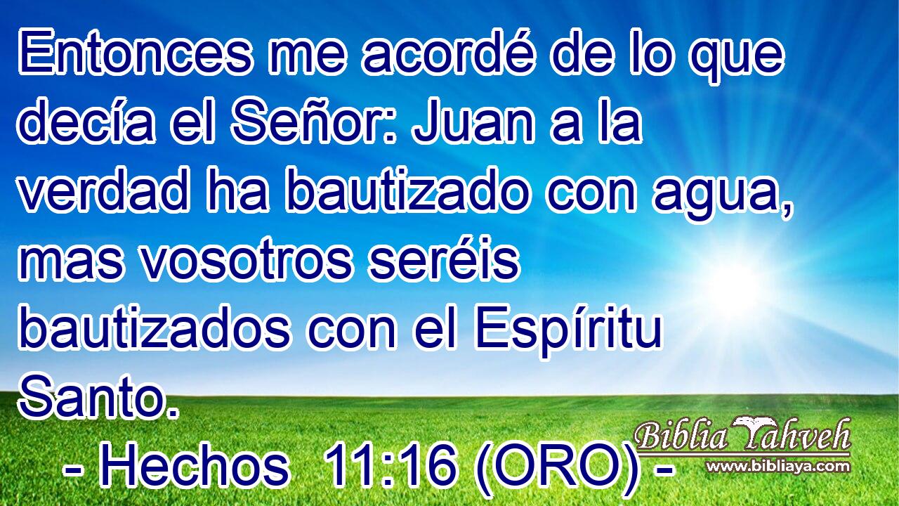 Entonces me acordé de lo que decía el Señor: Juan a la verdad ha bautizado con agua, mas vosotros seréis bautizados con el Espíritu Santo. 