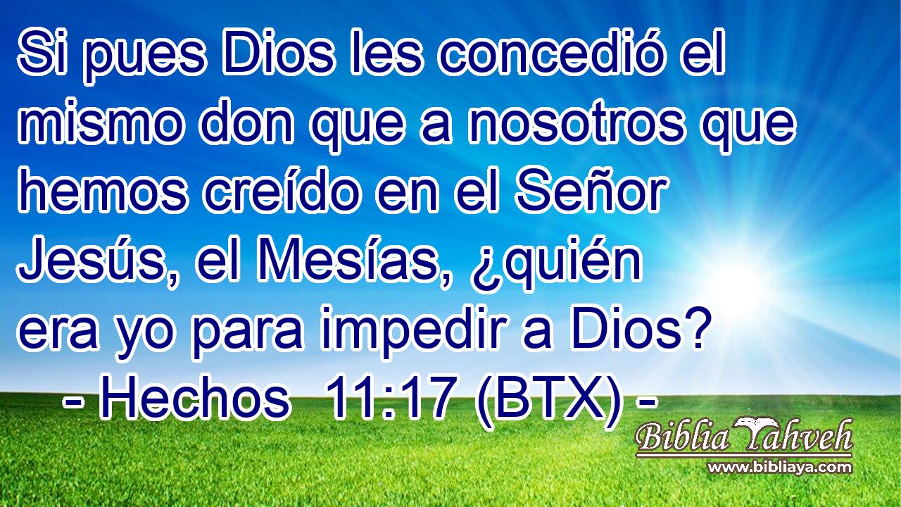 Si pues Dios les concedió el mismo don que a nosotros que hemos creído en el Señor Jesús, el Mesías, ¿quién era yo para impedir a Dios?