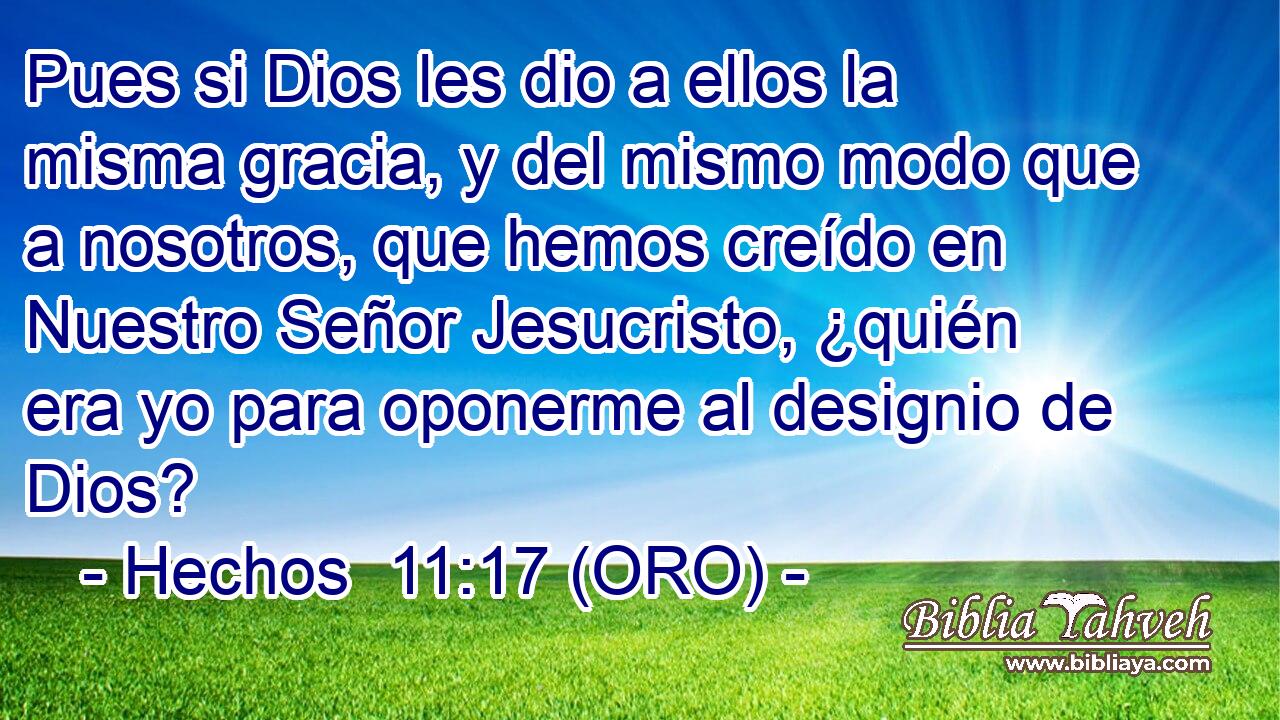  Pues si Dios les dio a ellos la misma gracia, y del mismo modo que a nosotros, que hemos creído en Nuestro Señor Jesucristo, ¿quién era yo para oponerme al designio de Dios? 