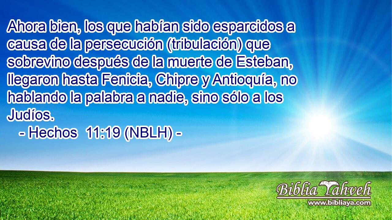  Ahora bien, los que habían sido esparcidos a causa de la persecución (tribulación) que sobrevino después de la muerte de Esteban, llegaron hasta Fenicia, Chipre y Antioquía, no hablando la palabra a nadie, sino sólo a los Judíos. 