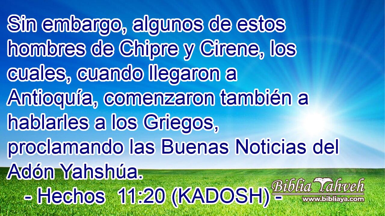  Sin embargo, algunos de estos hombres de Chipre y Cirene, los cuales, cuando llegaron a Antioquía, comenzaron también a hablarles a los Griegos, proclamando las Buenas Noticias del Adón Yahshúa. 