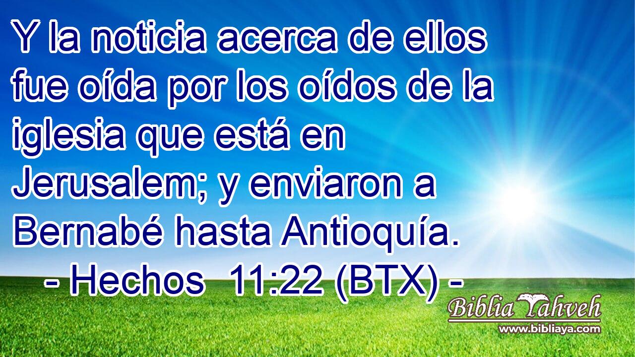 Y la noticia acerca de ellos fue oída por los oídos de la iglesia que está en Jerusalem; y enviaron a Bernabé hasta Antioquía.