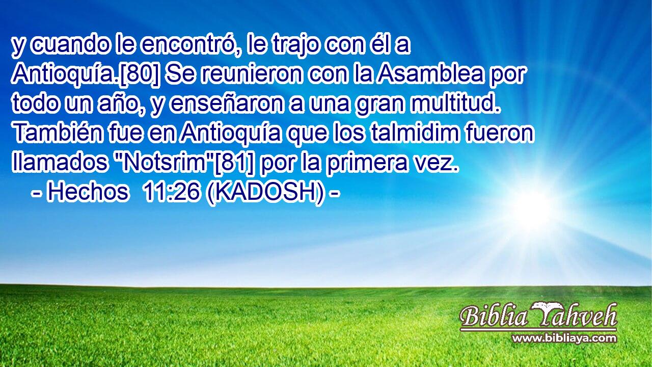  y cuando le encontró, le trajo con él a Antioquía.[80] Se reunieron con la Asamblea por todo un año, y enseñaron a una gran multitud. También fue en Antioquía que los talmidim fueron llamados 