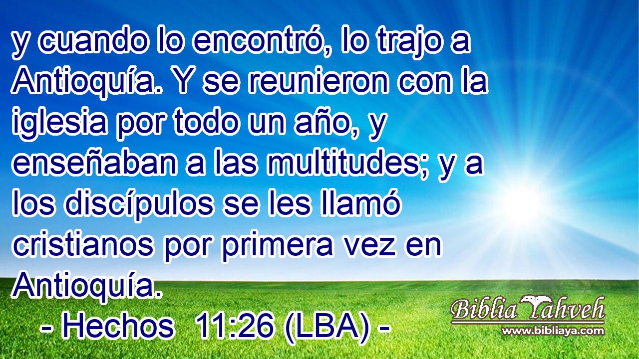 y cuando lo encontró, lo trajo a Antioquía. Y se reunieron con la iglesia por todo un año, y enseñaban a las multitudes; y a los discípulos se les llamó cristianos por primera vez en Antioquía.