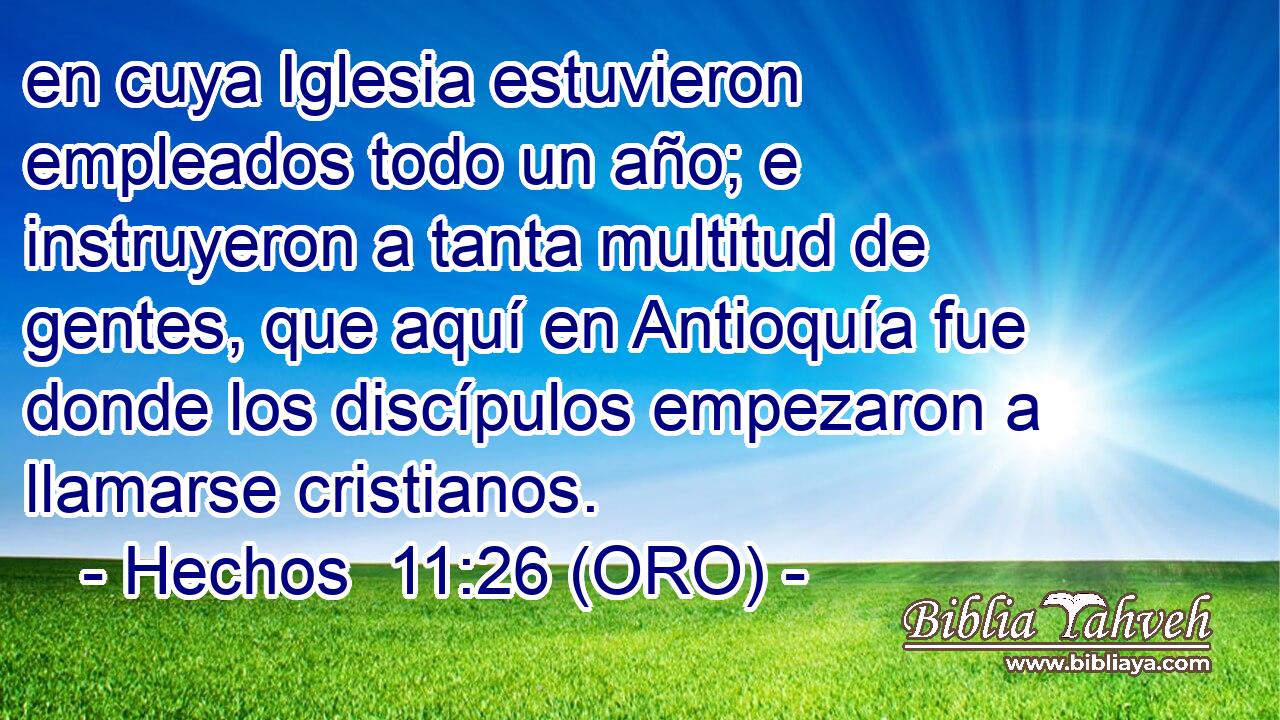  en cuya Iglesia estuvieron empleados todo un año; e instruyeron a tanta multitud de gentes, que aquí en Antioquía fue donde los discípulos empezaron a llamarse cristianos. 
