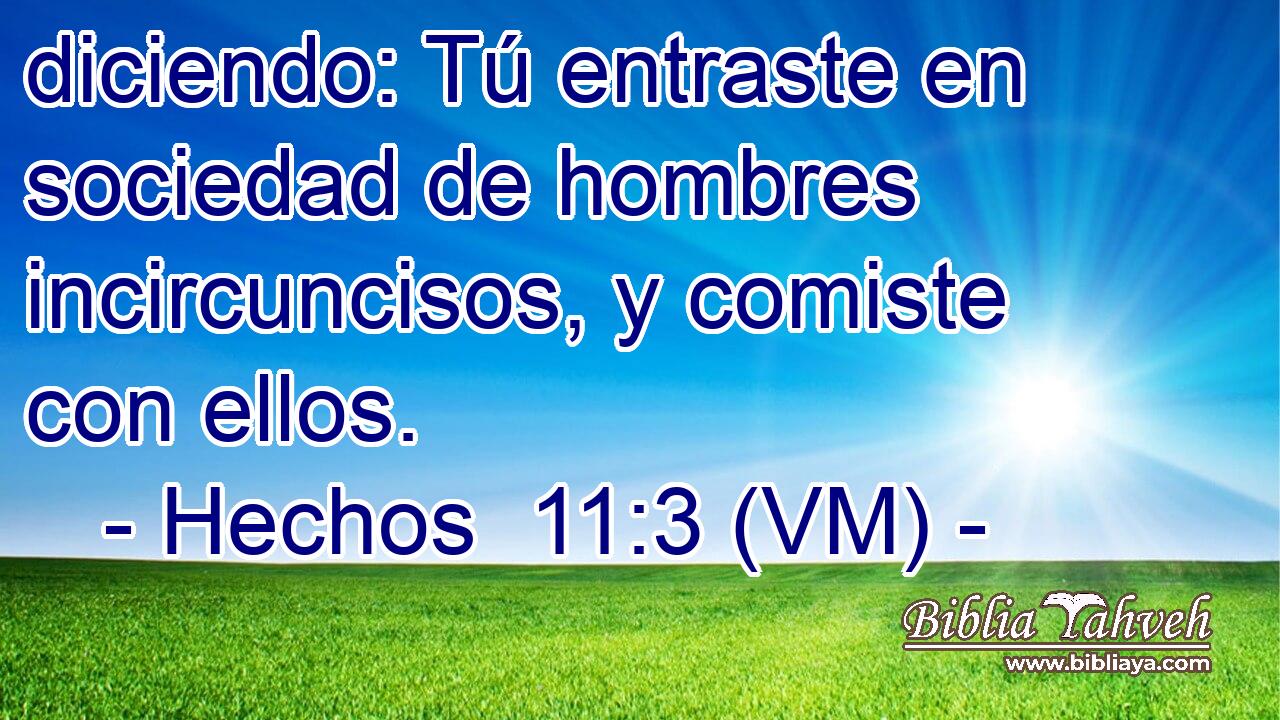  diciendo: Tú entraste en sociedad de hombres incircuncisos, y comiste con ellos. 