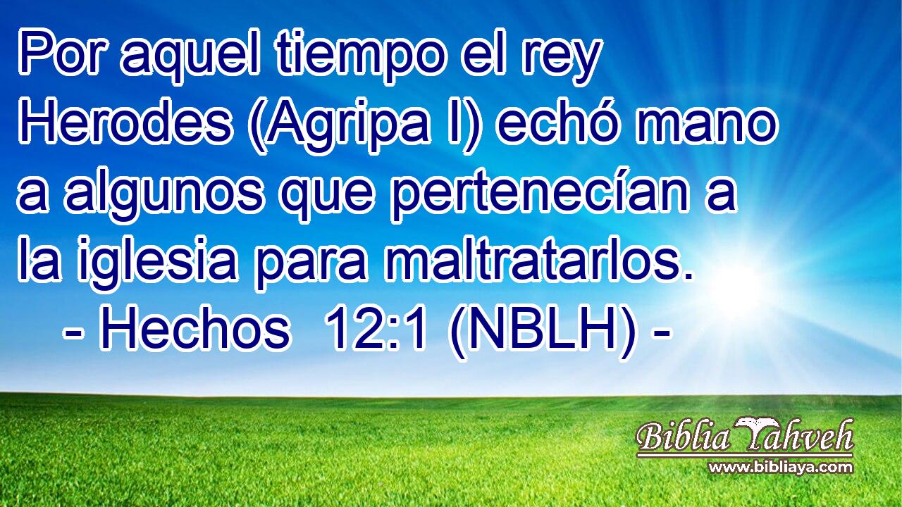  Por aquel tiempo el rey Herodes (Agripa I) echó mano a algunos que pertenecían a la iglesia para maltratarlos. 
