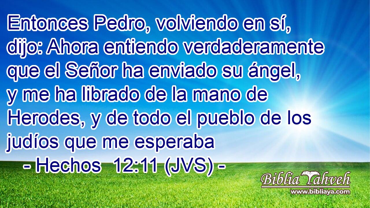 Entonces Pedro, volviendo en sí, dijo: Ahora entiendo verdaderamente que el Señor ha enviado su ángel, y me ha librado de la mano de Herodes, y de todo el pueblo de los judíos que me esperaba