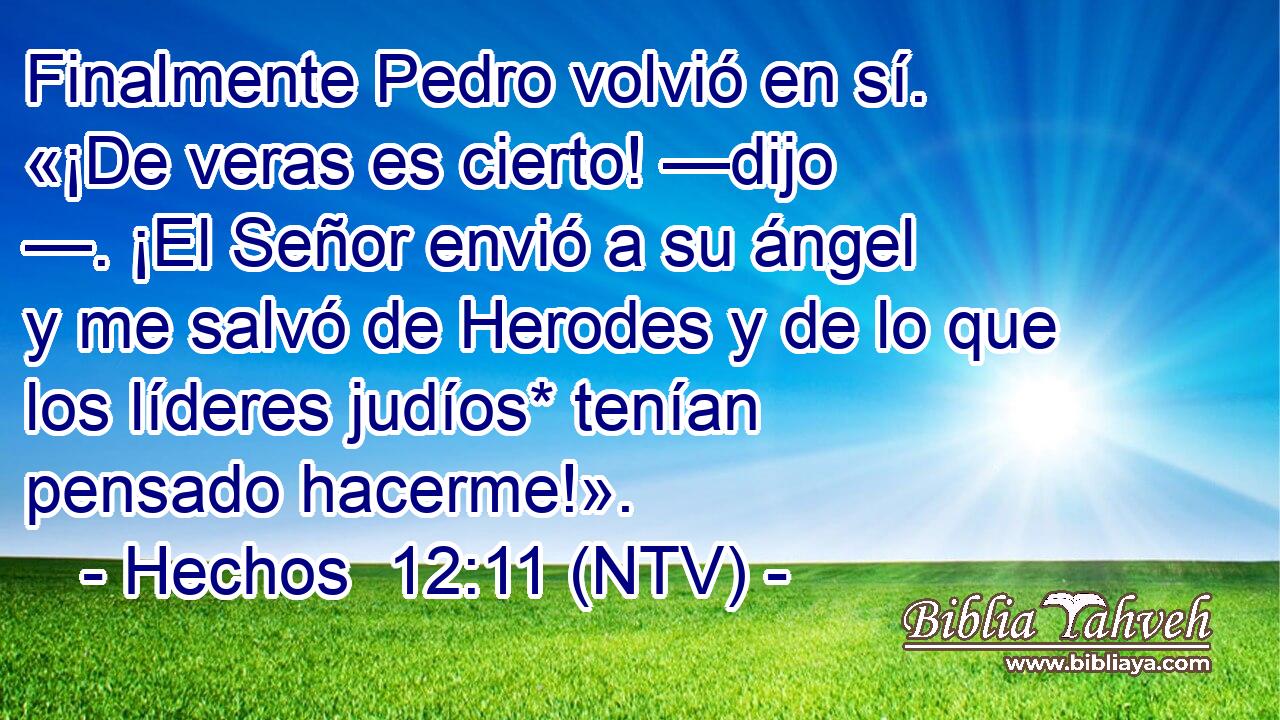 Finalmente Pedro volvió en sí. «¡De veras es cierto! —dijo —. ¡El Señor envió a su ángel y me salvó de Herodes y de lo que los líderes judíos* tenían pensado hacerme!».