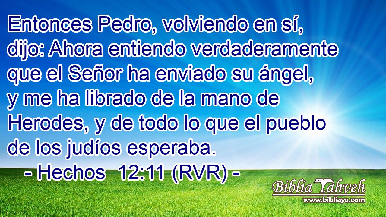 Entonces Pedro, volviendo en sí, dijo: Ahora entiendo verdaderamente que el Señor ha enviado su ángel, y me ha librado de la mano de Herodes, y de todo lo que el pueblo de los judíos esperaba.