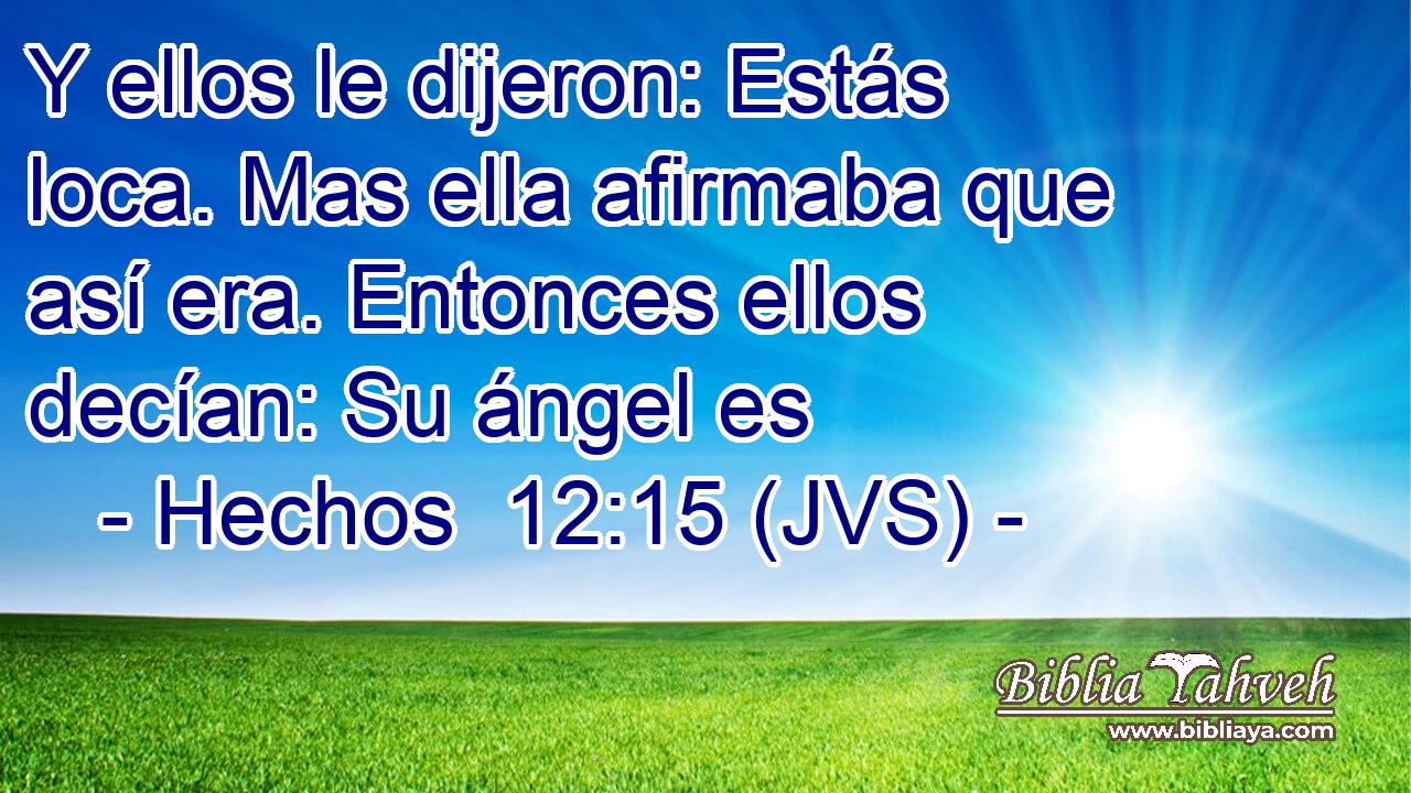 Y ellos le dijeron: Estás loca. Mas ella afirmaba que así era. Entonces ellos decían: Su ángel es