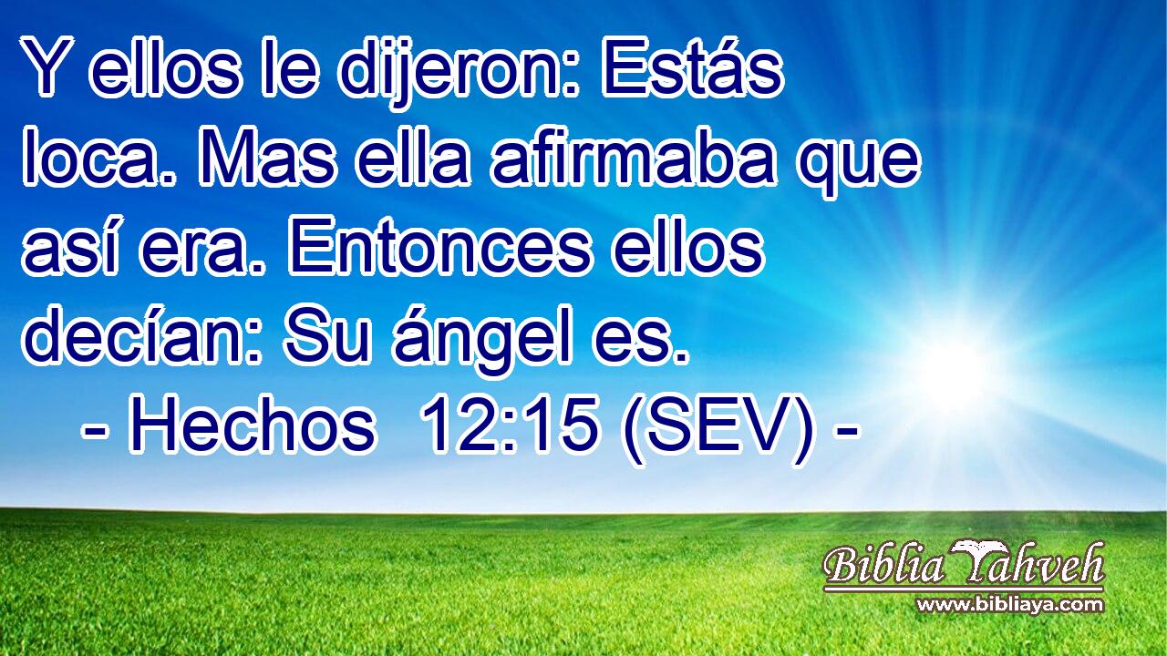 Y ellos le dijeron: Estás loca. Mas ella afirmaba que así era. Entonces ellos decían: Su ángel es.