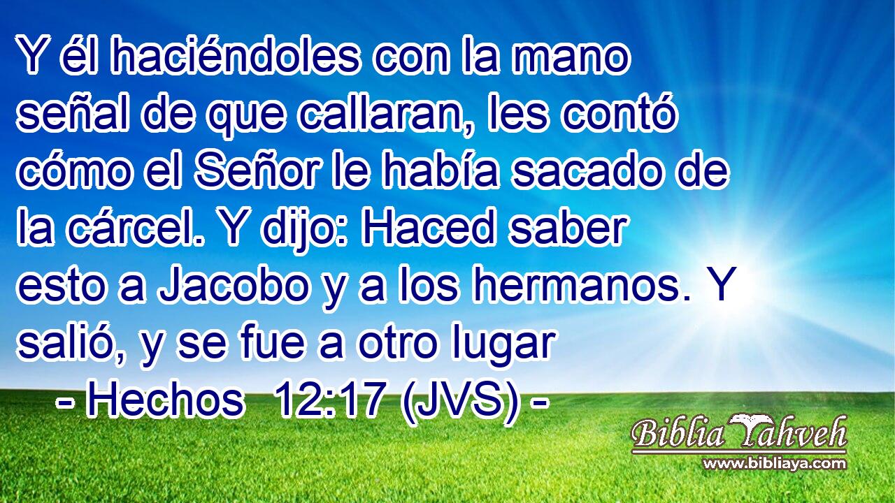 Y él haciéndoles con la mano señal de que callaran, les contó cómo el Señor le había sacado de la cárcel. Y dijo: Haced saber esto a Jacobo y a los hermanos. Y salió, y se fue a otro lugar