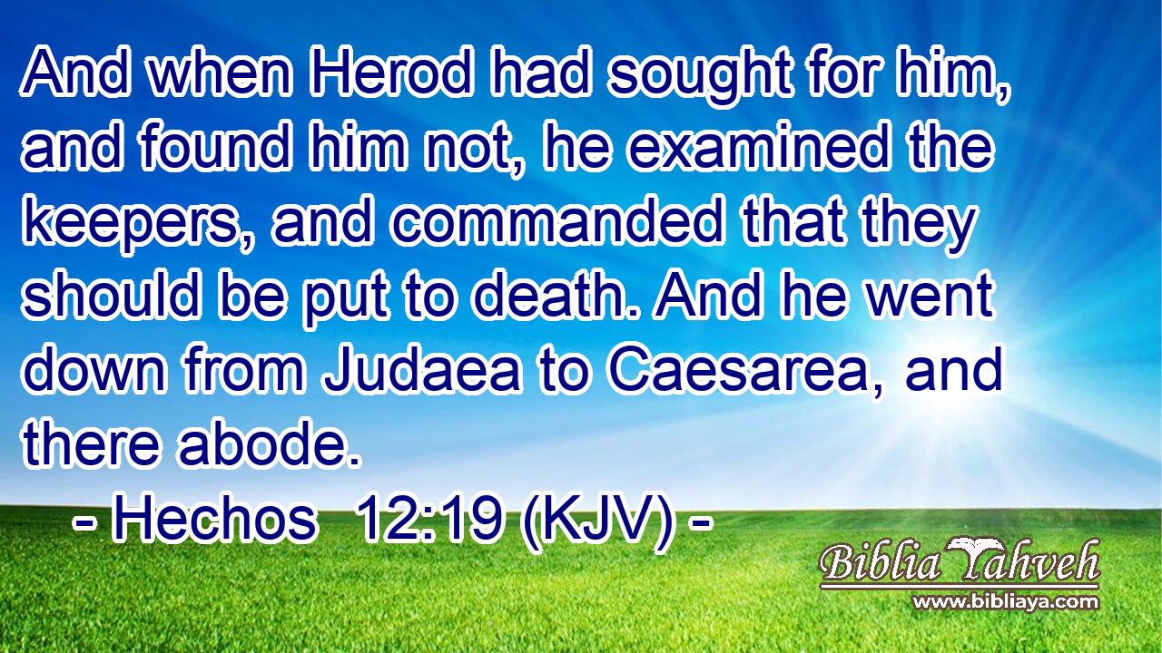 And when Herod had sought for him, and found him not, he examined the keepers, and commanded that they should be put to death. And he went down from Judaea to Caesarea, and there abode.