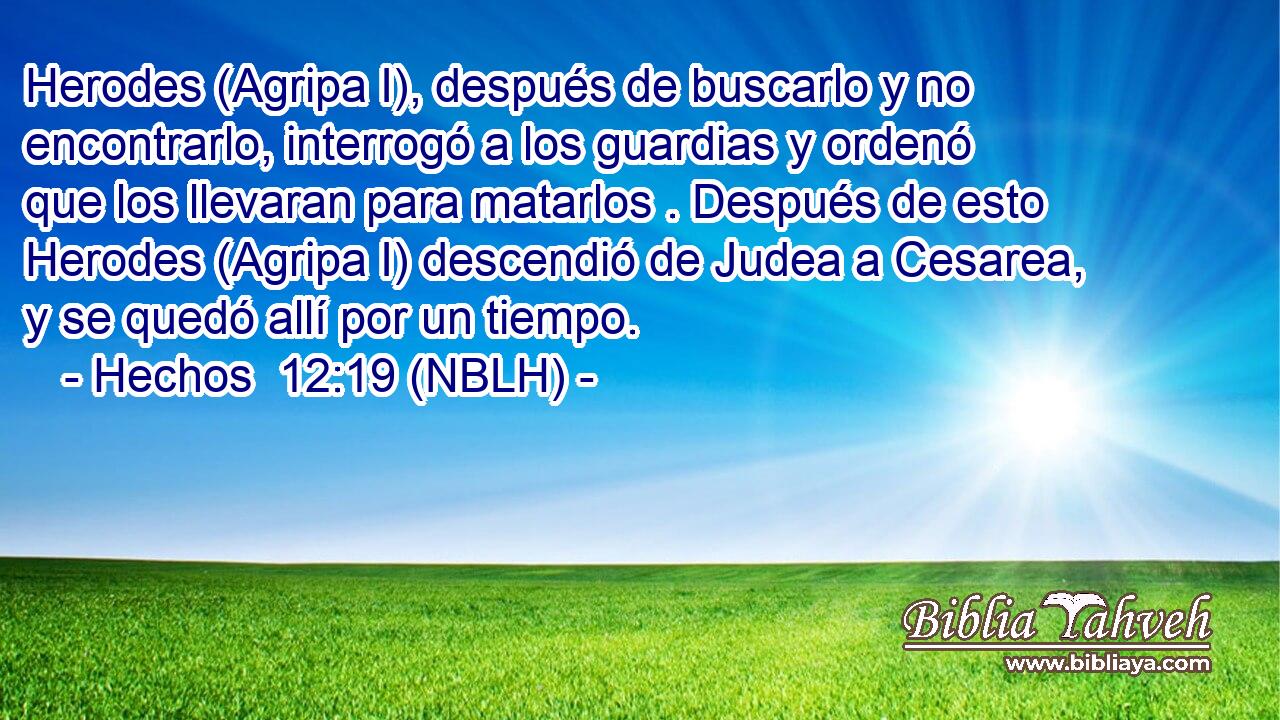  Herodes (Agripa I), después de buscarlo y no encontrarlo, interrogó a los guardias y ordenó que los llevaran para matarlos . Después de esto Herodes (Agripa I) descendió de Judea a Cesarea, y se quedó allí por un tiempo. 