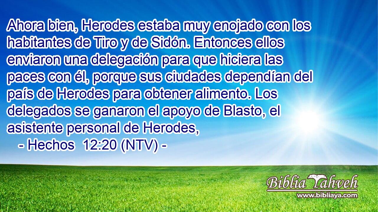 Ahora bien, Herodes estaba muy enojado con los habitantes de Tiro y de Sidón. Entonces ellos enviaron una delegación para que hiciera las paces con él, porque sus ciudades dependían del país de Herodes para obtener alimento. Los delegados se ganaron el apoyo de Blasto, el asistente personal de Herodes,