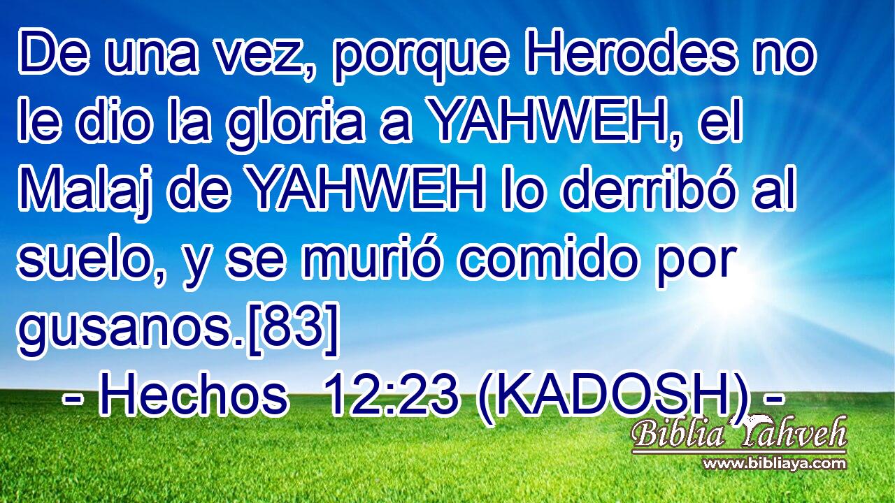  De una vez, porque Herodes no le dio la gloria a YAHWEH, el Malaj de YAHWEH lo derribó al suelo, y se murió comido por gusanos.[83] 