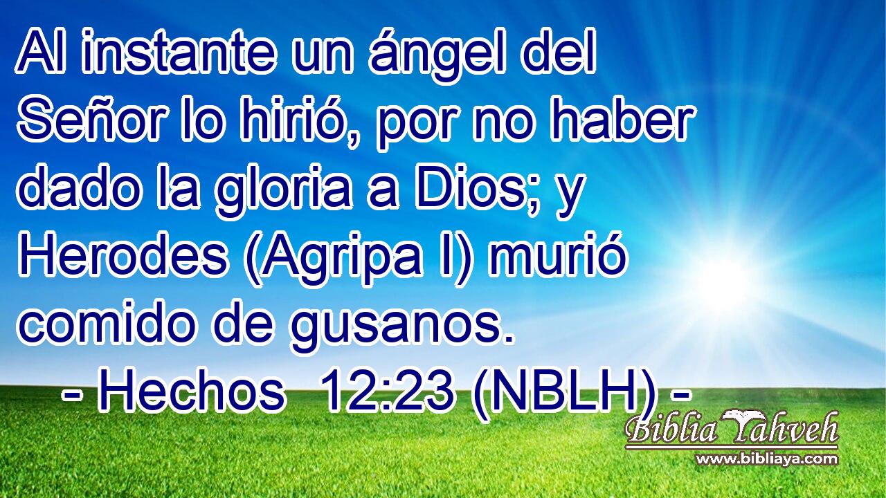 Al instante un ángel del Señor lo hirió, por no haber dado la gloria a Dios; y Herodes (Agripa I) murió comido de gusanos. 