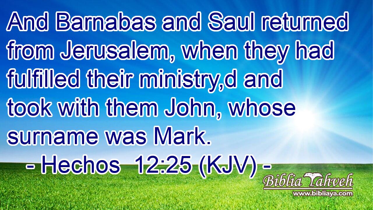 And Barnabas and Saul returned from Jerusalem, when they had fulfilled their ministry,d and took with them John, whose surname was Mark.