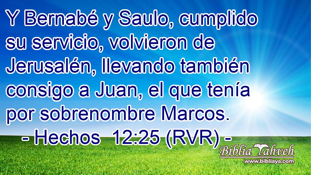 Y Bernabé y Saulo, cumplido su servicio, volvieron de Jerusalén, llevando también consigo a Juan, el que tenía por sobrenombre Marcos.