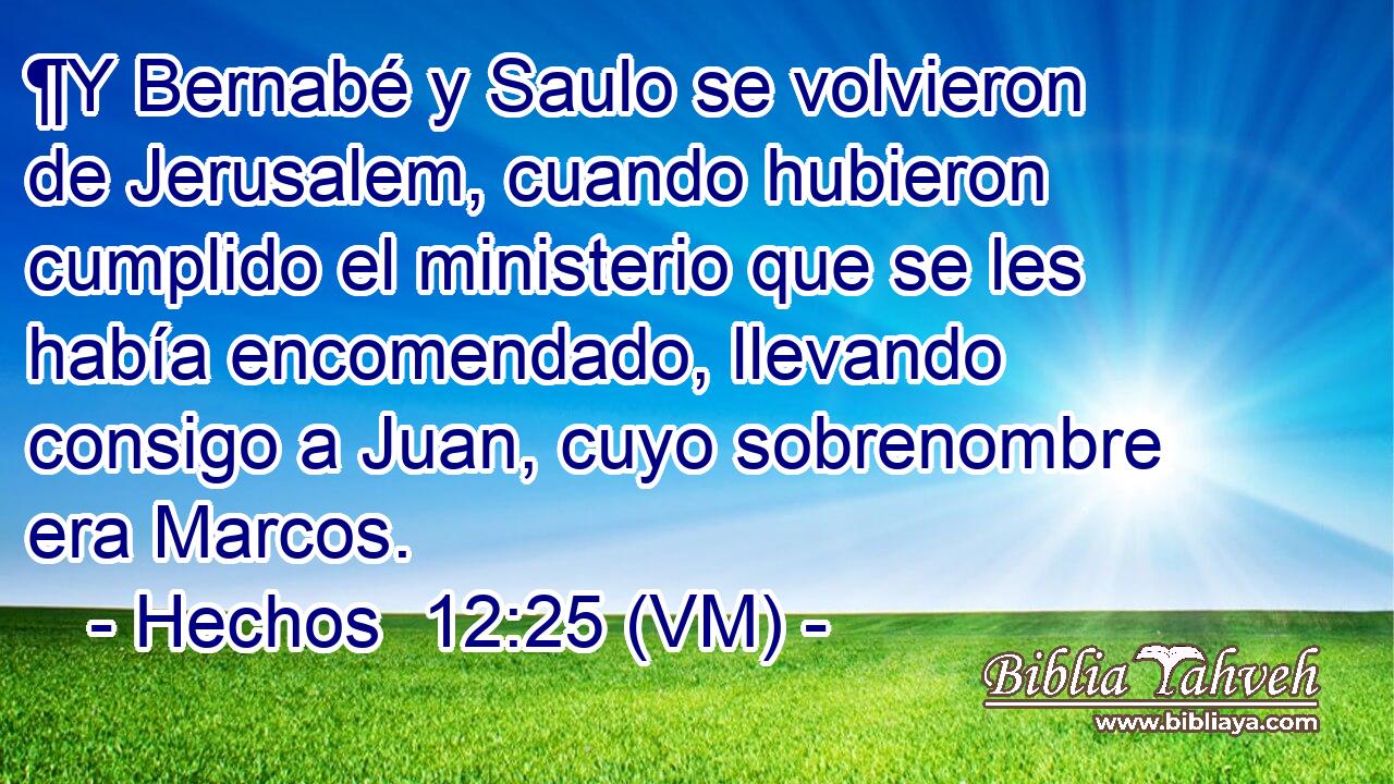  ¶Y Bernabé y Saulo se volvieron de Jerusalem, cuando hubieron cumplido el ministerio que se les había encomendado, llevando consigo a Juan, cuyo sobrenombre era Marcos. 