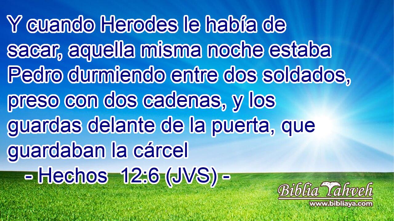 Y cuando Herodes le había de sacar, aquella misma noche estaba Pedro durmiendo entre dos soldados, preso con dos cadenas, y los guardas delante de la puerta, que guardaban la cárcel