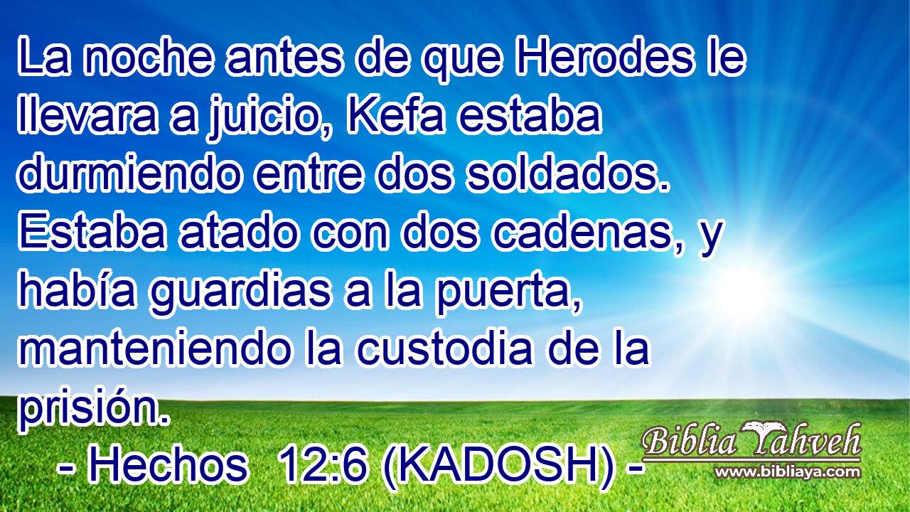  La noche antes de que Herodes le llevara a juicio, Kefa estaba durmiendo entre dos soldados. Estaba atado con dos cadenas, y había guardias a la puerta, manteniendo la custodia de la prisión. 