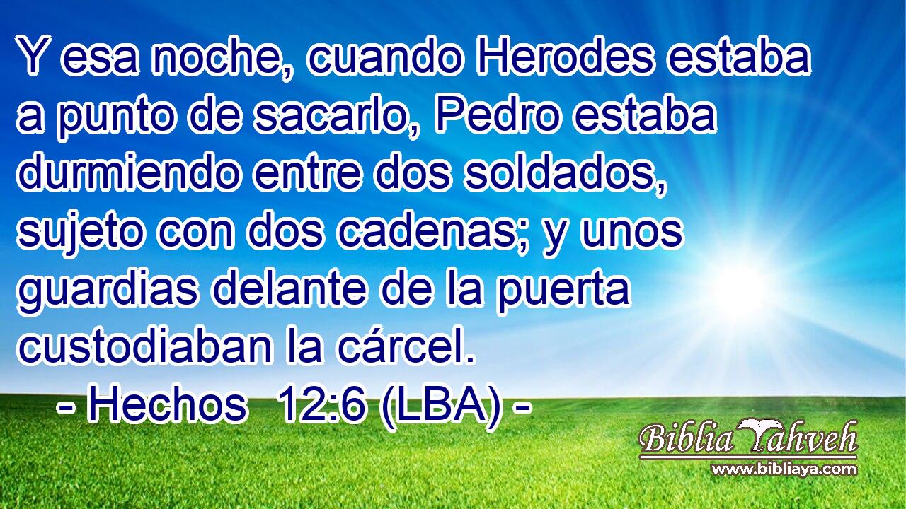Y esa noche, cuando Herodes estaba a punto de sacarlo, Pedro estaba durmiendo entre dos soldados, sujeto con dos cadenas; y unos guardias delante de la puerta custodiaban la cárcel.