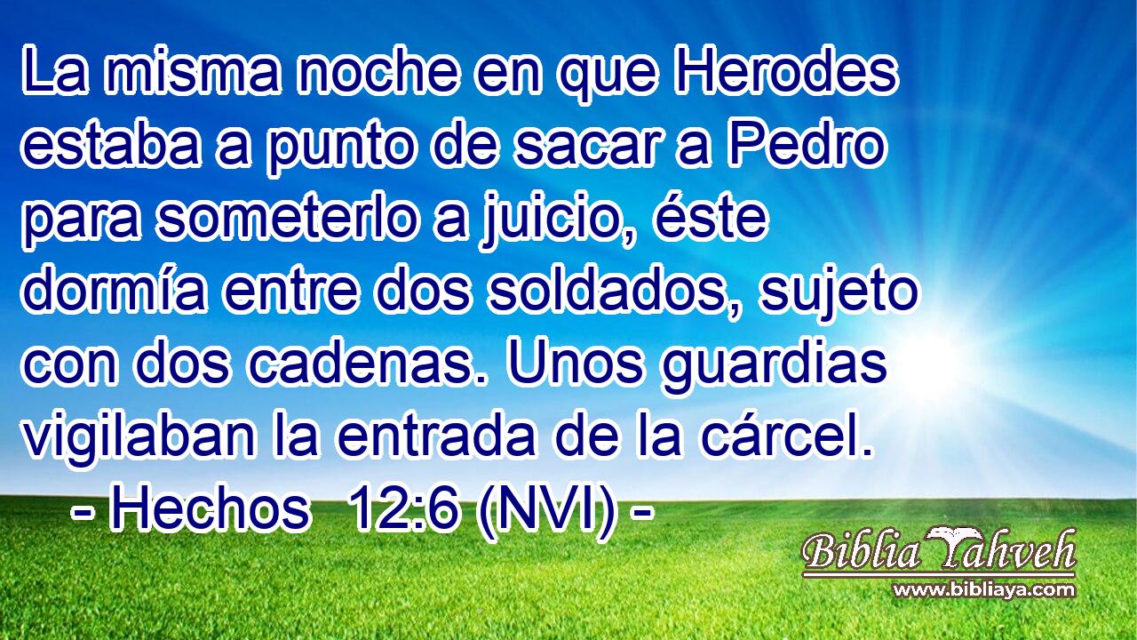  La misma noche en que Herodes estaba a punto de sacar a Pedro para someterlo a juicio, éste dormía entre dos soldados, sujeto con dos cadenas. Unos guardias vigilaban la entrada de la cárcel. 