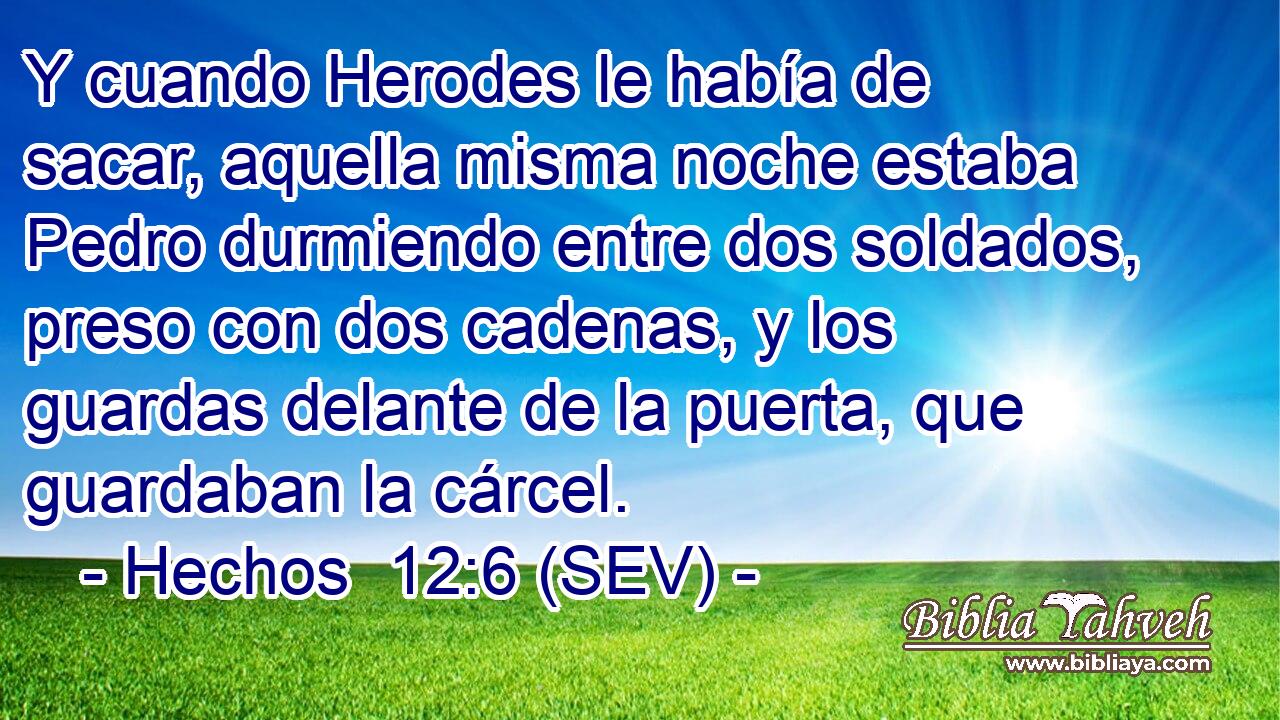 Y cuando Herodes le había de sacar, aquella misma noche estaba Pedro durmiendo entre dos soldados, preso con dos cadenas, y los guardas delante de la puerta, que guardaban la cárcel.