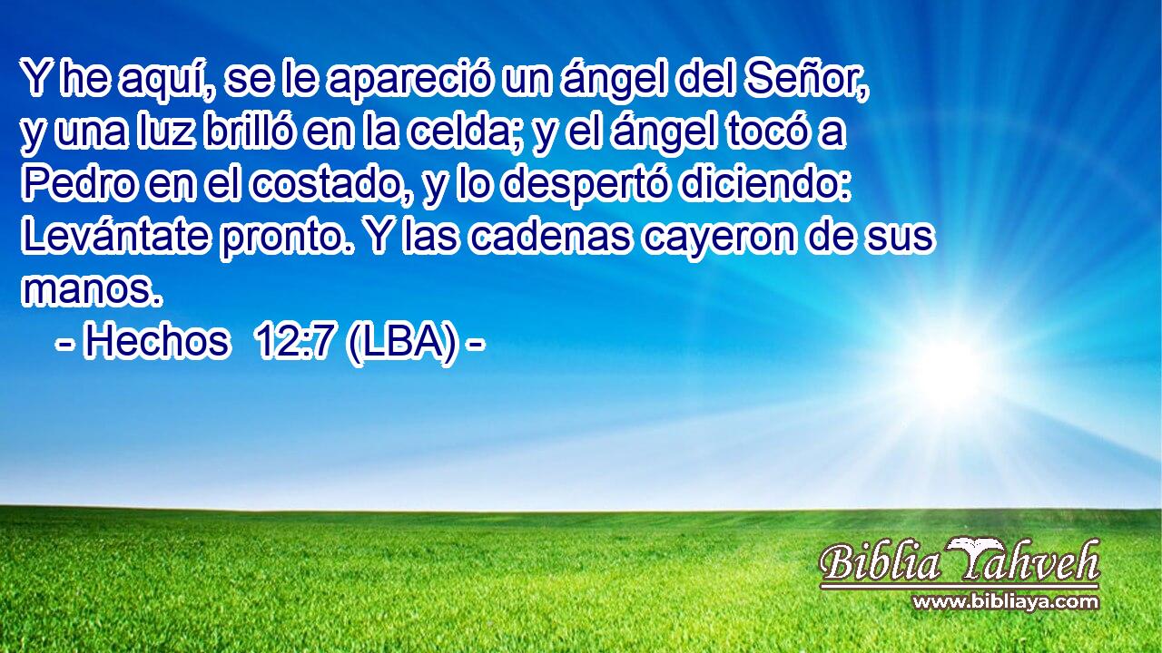 Y he aquí, se le apareció un ángel del Señor, y una luz brilló en la celda; y el ángel tocó a Pedro en el costado, y lo despertó diciendo: Levántate pronto. Y las cadenas cayeron de sus manos.