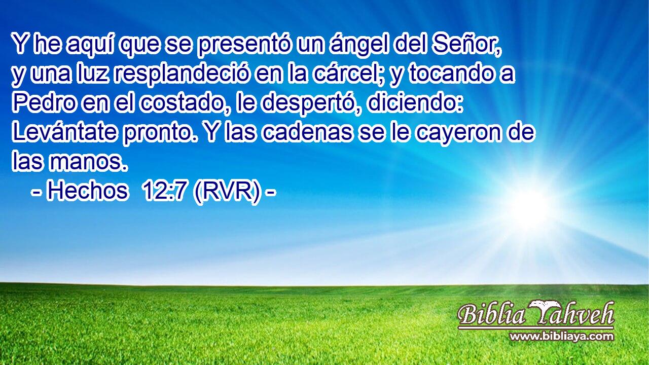 Y he aquí que se presentó un ángel del Señor, y una luz resplandeció en la cárcel; y tocando a Pedro en el costado, le despertó, diciendo: Levántate pronto. Y las cadenas se le cayeron de las manos.