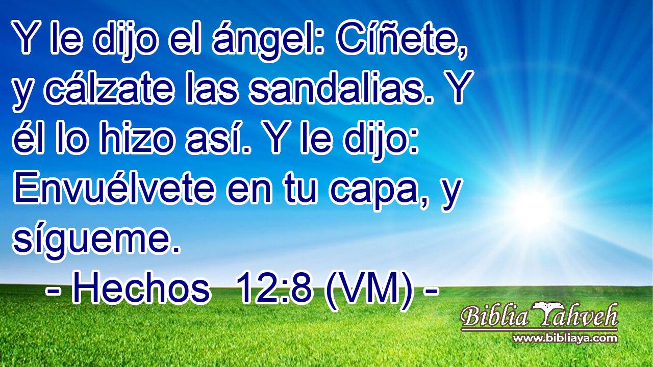  Y le dijo el ángel: Cíñete, y cálzate las sandalias. Y él lo hizo así. Y le dijo: Envuélvete en tu capa, y sígueme. 