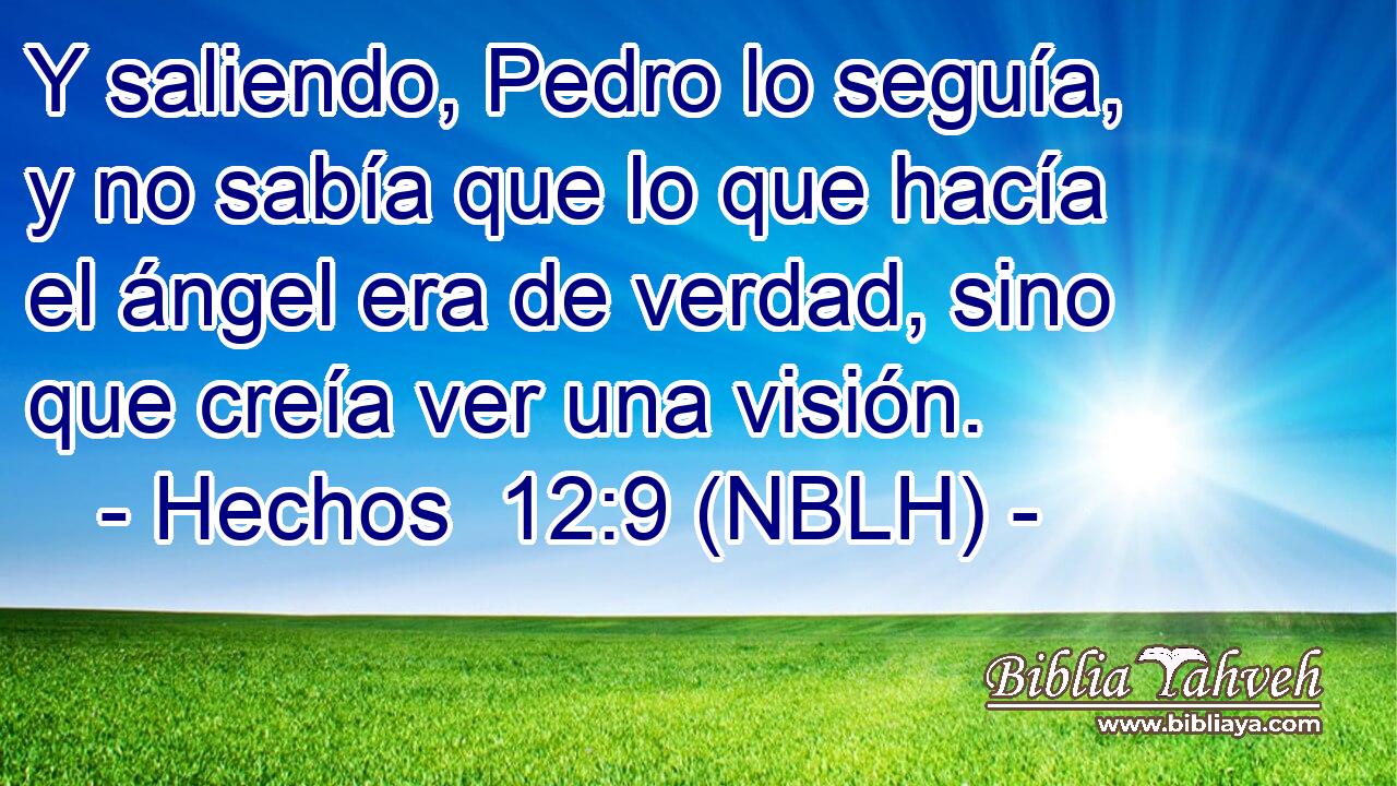  Y saliendo, Pedro lo seguía, y no sabía que lo que hacía el ángel era de verdad, sino que creía ver una visión. 