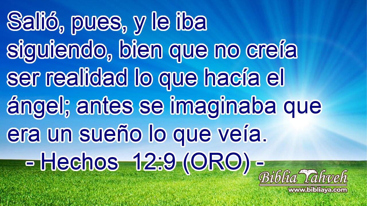  Salió, pues, y le iba siguiendo, bien que no creía ser realidad lo que hacía el ángel; antes se imaginaba que era un sueño lo que veía. 