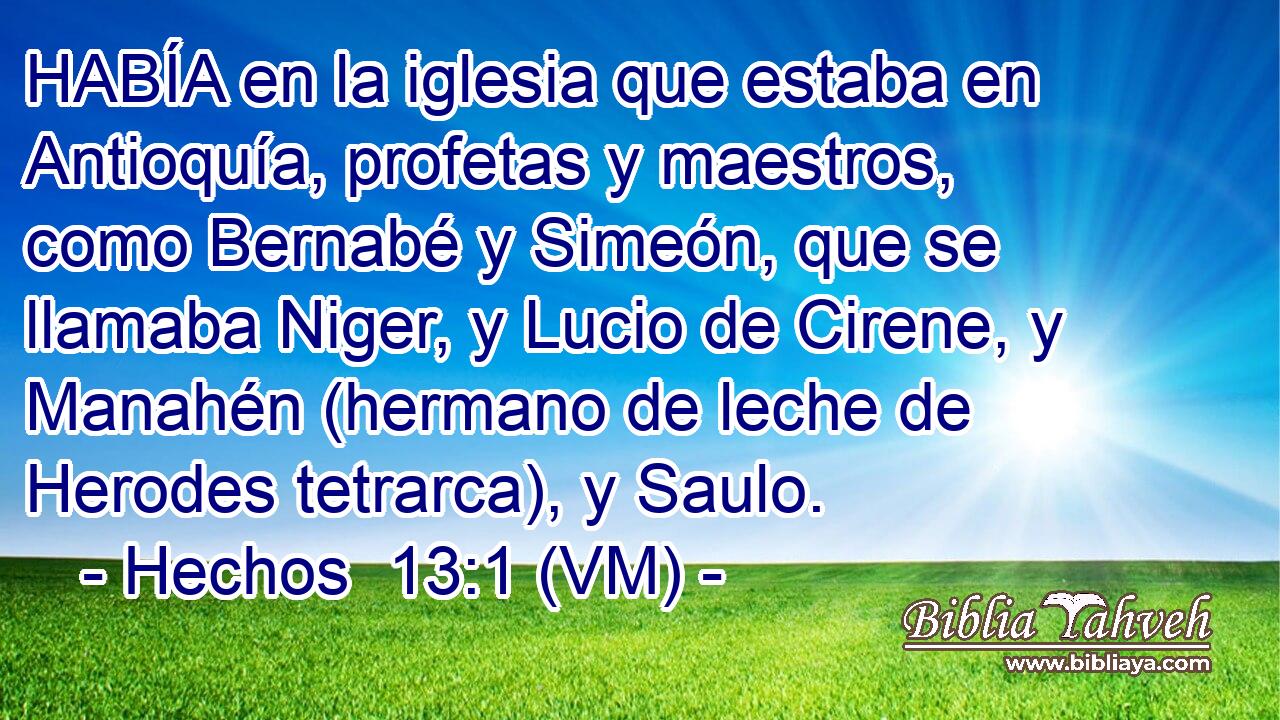  HABÍA en la iglesia que estaba en Antioquía, profetas y maestros, como Bernabé y Simeón, que se llamaba Niger, y Lucio de Cirene, y Manahén (hermano de leche de Herodes tetrarca), y Saulo. 
