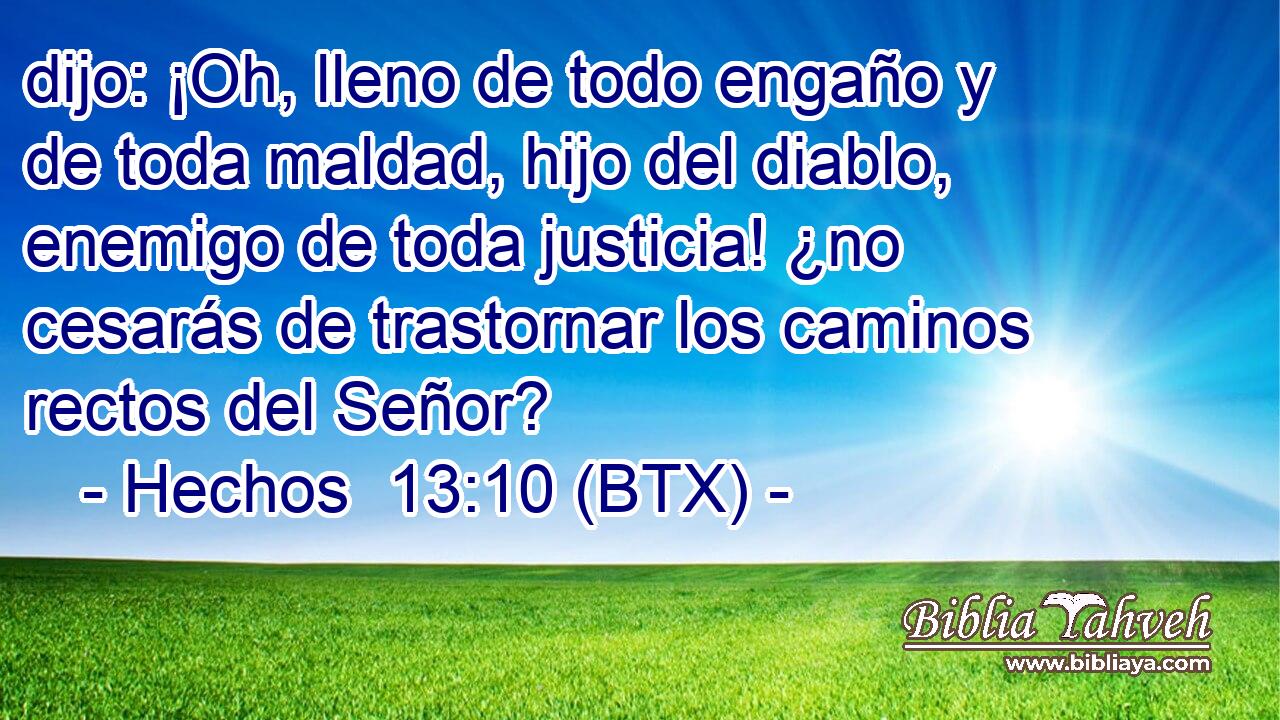 dijo: ¡Oh, lleno de todo engaño y de toda maldad, hijo del diablo, enemigo de toda justicia! ¿no cesarás de trastornar los caminos rectos del Señor?