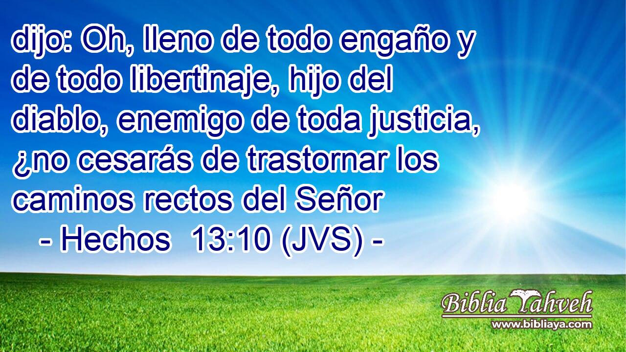 dijo: Oh, lleno de todo engaño y de todo libertinaje, hijo del diablo, enemigo de toda justicia, ¿no cesarás de trastornar los caminos rectos del Señor