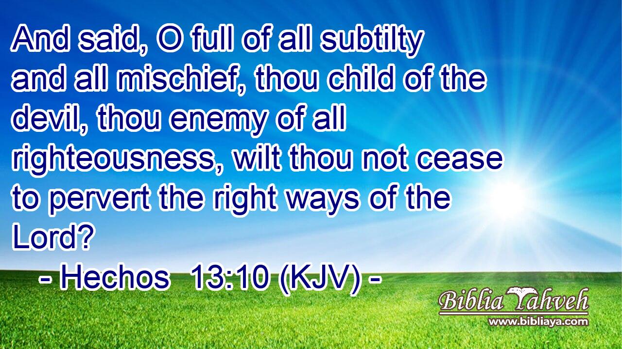 And said, O full of all subtilty and all mischief, thou child of the devil, thou enemy of all righteousness, wilt thou not cease to pervert the right ways of the Lord?