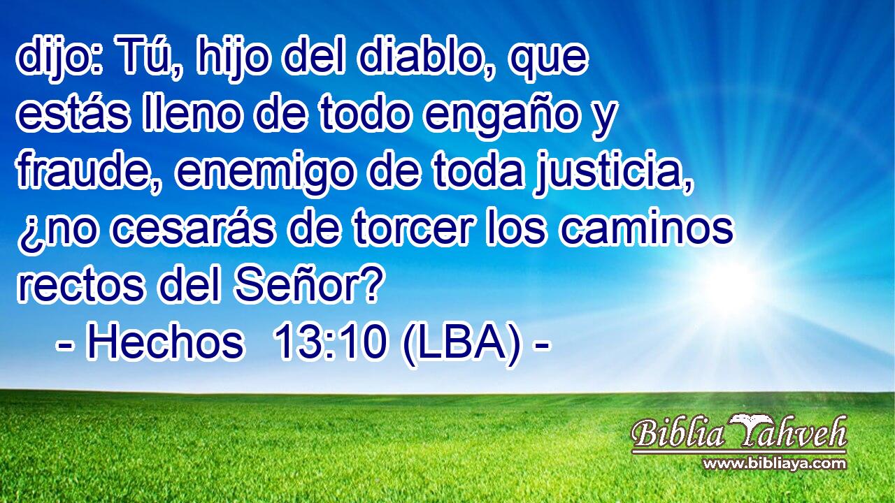 dijo: Tú, hijo del diablo, que estás lleno de todo engaño y fraude, enemigo de toda justicia, ¿no cesarás de torcer los caminos rectos del Señor?