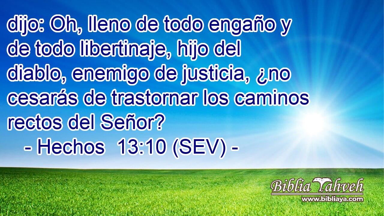 dijo: Oh, lleno de todo engaño y de todo libertinaje, hijo del diablo, enemigo de justicia, ¿no cesarás de trastornar los caminos rectos del Señor?