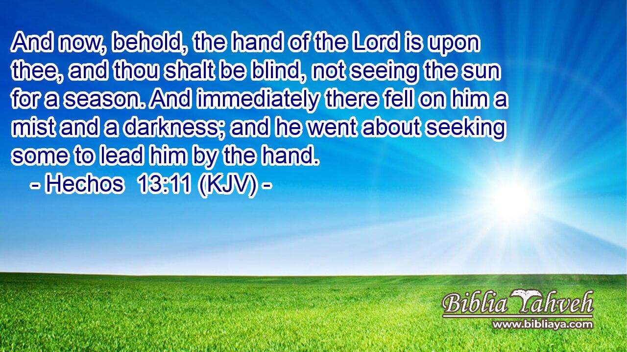 And now, behold, the hand of the Lord is upon thee, and thou shalt be blind, not seeing the sun for a season. And immediately there fell on him a mist and a darkness; and he went about seeking some to lead him by the hand.