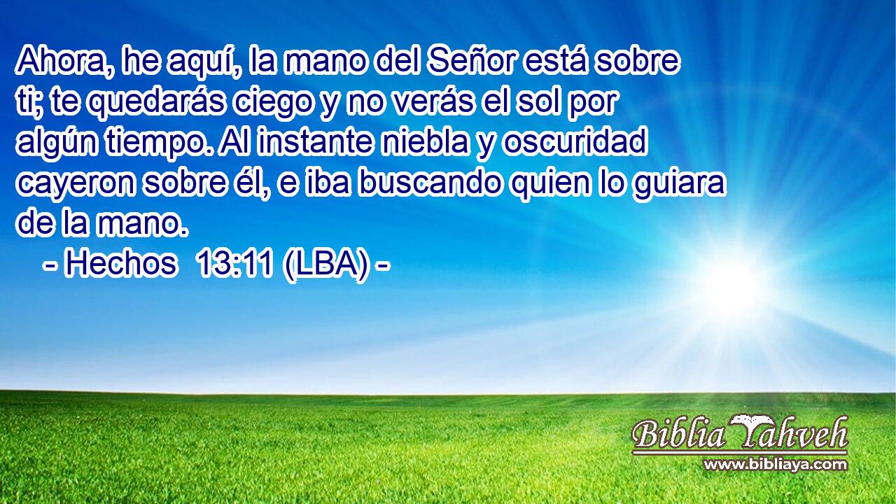Ahora, he aquí, la mano del Señor está sobre ti; te quedarás ciego y no verás el sol por algún tiempo. Al instante niebla y oscuridad cayeron sobre él, e iba buscando quien lo guiara de la mano.
