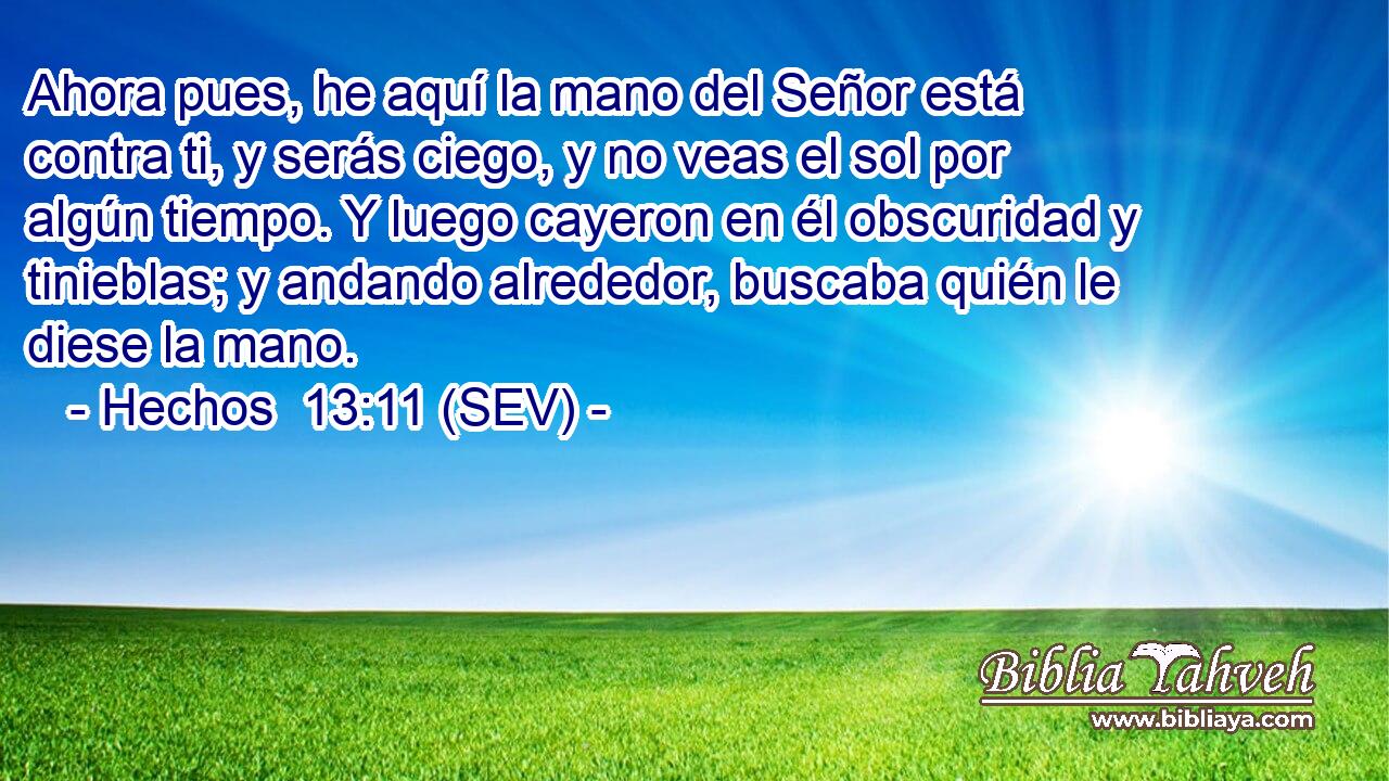 Ahora pues, he aquí la mano del Señor está contra ti, y serás ciego, y no veas el sol por algún tiempo. Y luego cayeron en él obscuridad y tinieblas; y andando alrededor, buscaba quién le diese la mano.