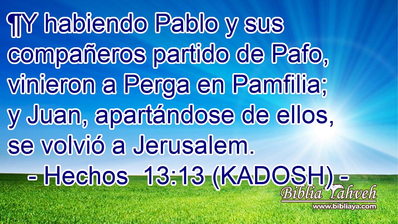  ¶Y habiendo Pablo y sus compañeros partido de Pafo, vinieron a Perga en Pamfilia; y Juan, apartándose de ellos, se volvió a Jerusalem. 
