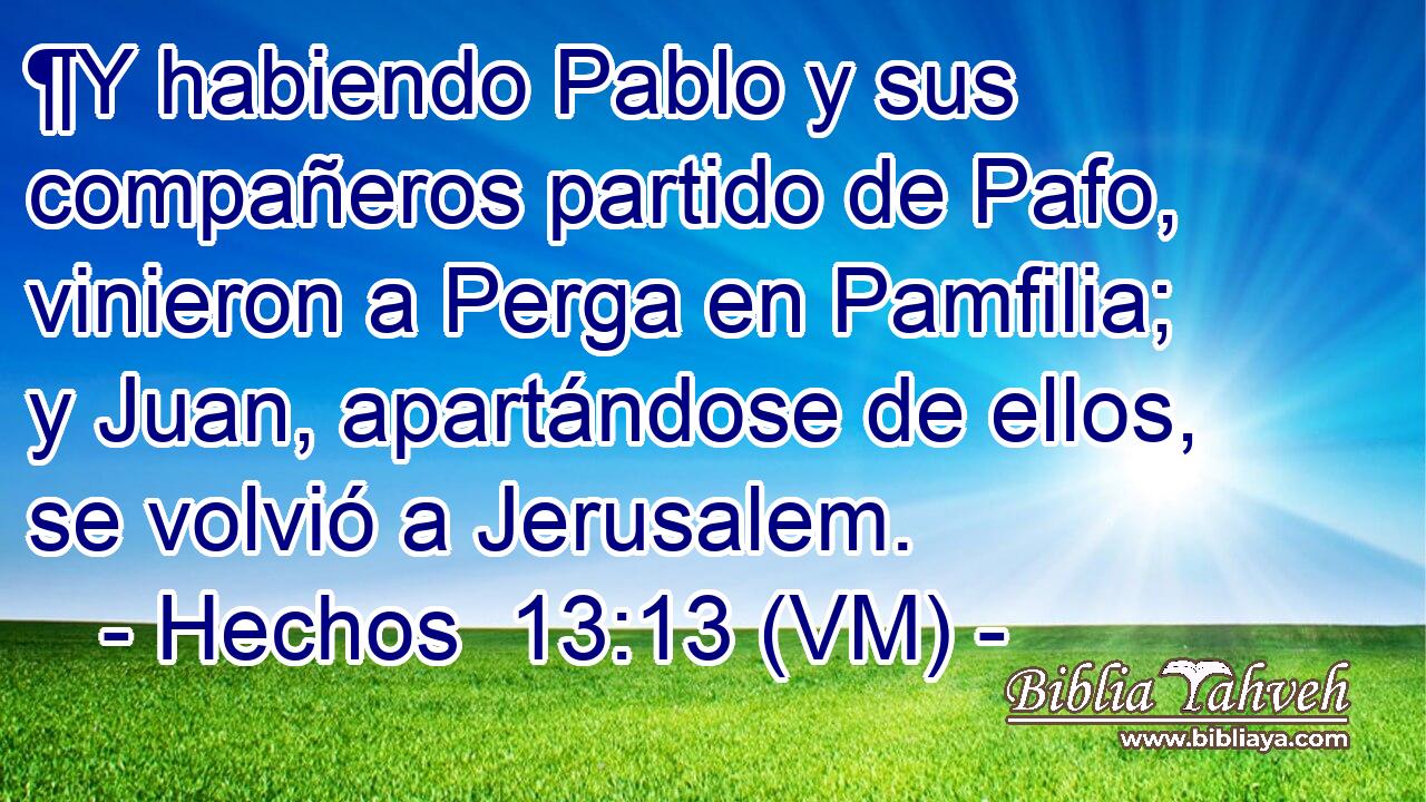  ¶Y habiendo Pablo y sus compañeros partido de Pafo, vinieron a Perga en Pamfilia; y Juan, apartándose de ellos, se volvió a Jerusalem. 